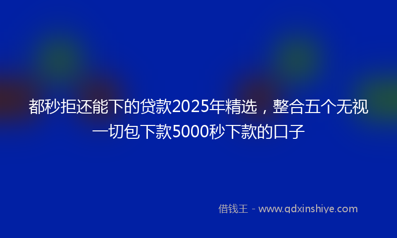都秒拒还能下的贷款2025年精选，整合五个无视一切包下款5000秒下款的口子