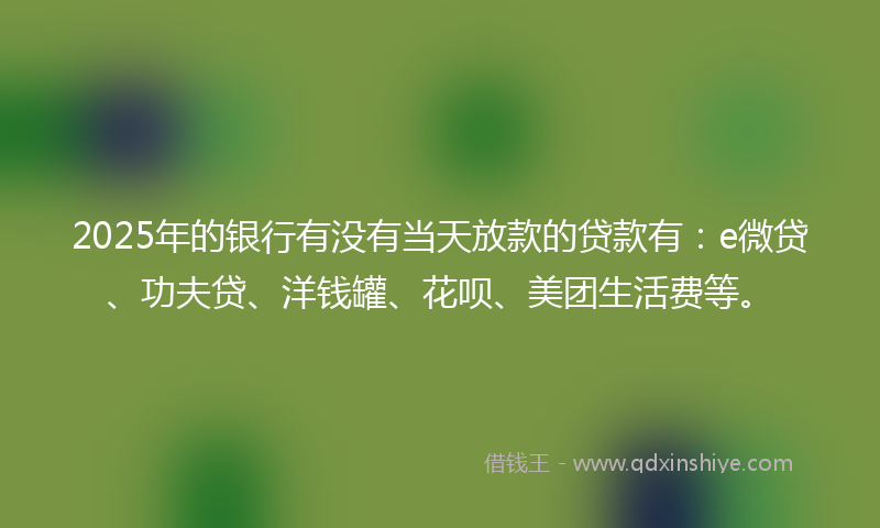 2025年的银行有没有当天放款的贷款有：e微贷、功夫贷、洋钱罐、花呗、美团生活费等。
