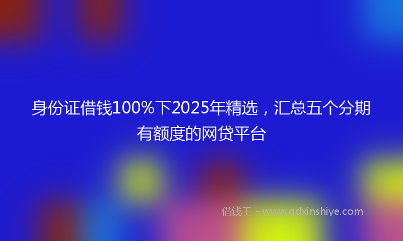 身份证借钱100%下2025年精选，汇总五个分期有额度的网贷平台