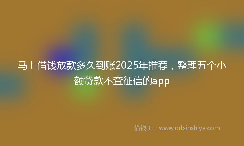 马上借钱放款多久到账2025年推荐，整理五个小额贷款不查征信的app