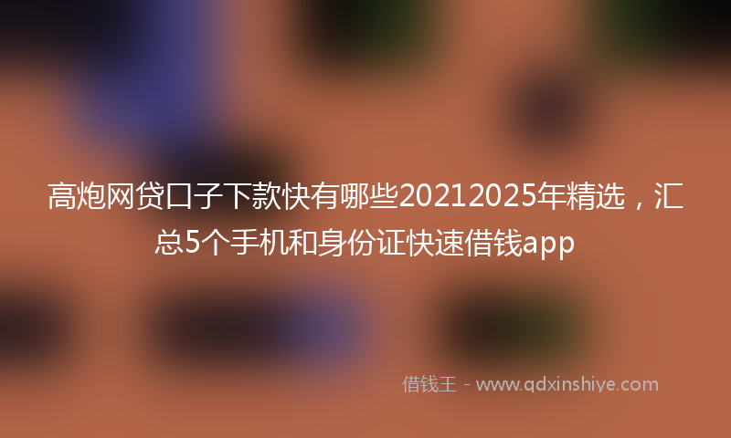 高炮网贷口子下款快有哪些20212025年精选，汇总5个手机和身份证快速借钱app