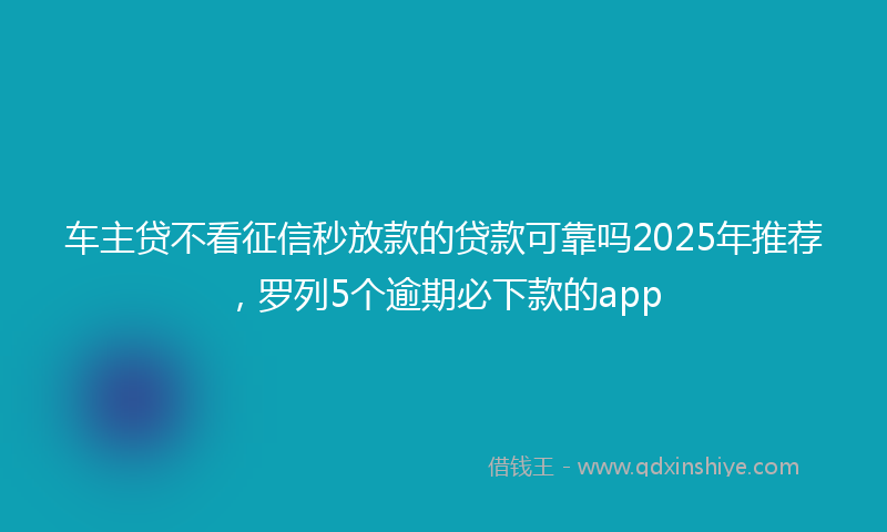 车主贷不看征信秒放款的贷款可靠吗2025年推荐，罗列5个逾期必下款的app