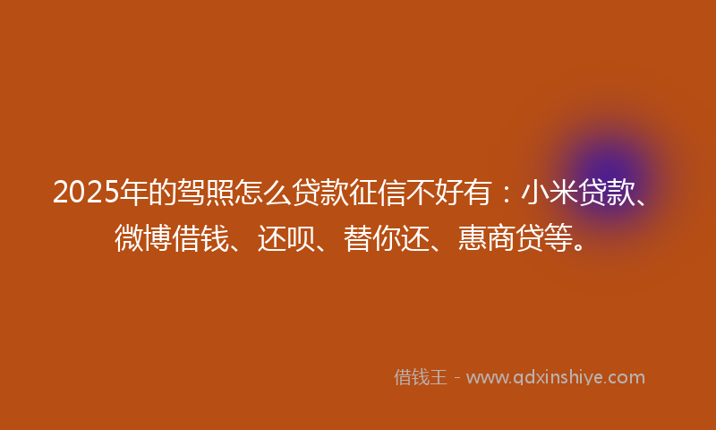 2025年的驾照怎么贷款征信不好有：小米贷款、微博借钱、还呗、替你还、惠商贷等。