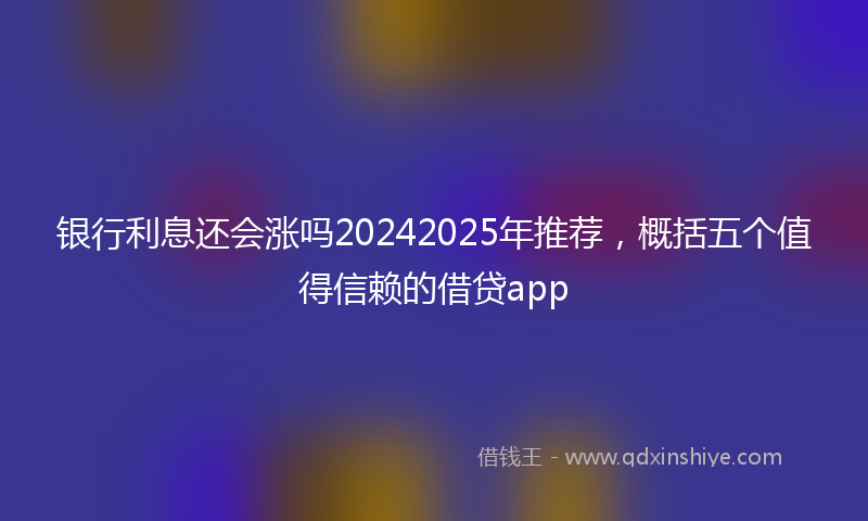 银行利息还会涨吗20242025年推荐，概括五个值得信赖的借贷app