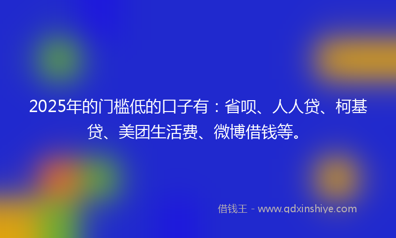 2025年的门槛低的口子有：省呗、人人贷、柯基贷、美团生活费、微博借钱等。
