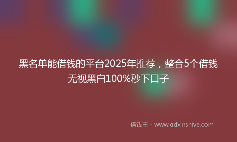 黑名单能借钱的平台2025年推荐，整合5个借钱无视黑白100%秒下口子