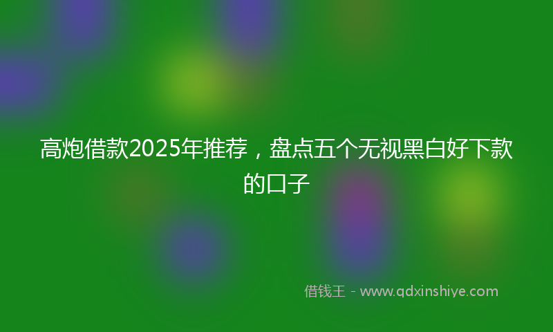 高炮借款2025年推荐，盘点五个无视黑白好下款的口子