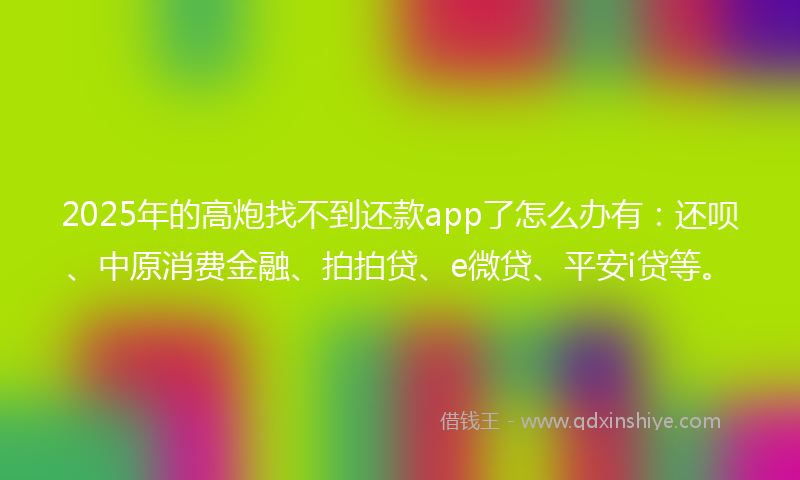 2025年的高炮找不到还款app了怎么办有：还呗、中原消费金融、拍拍贷、e微贷、平安i贷等。