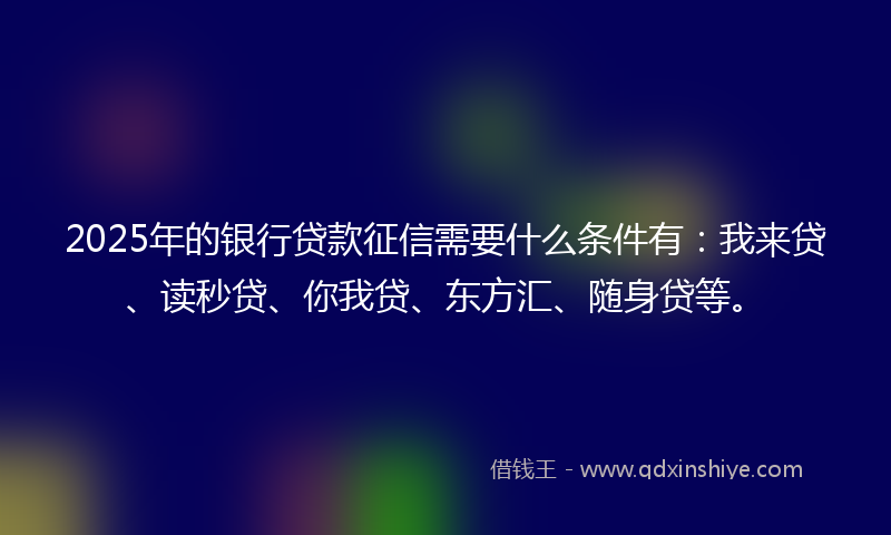 2025年的银行贷款征信需要什么条件有：我来贷、读秒贷、你我贷、东方汇、随身贷等。