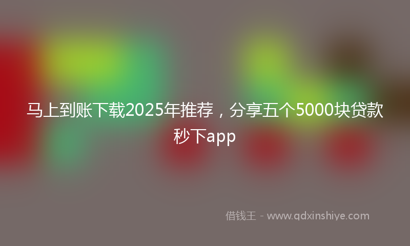 马上到账下载2025年推荐，分享五个5000块贷款秒下app