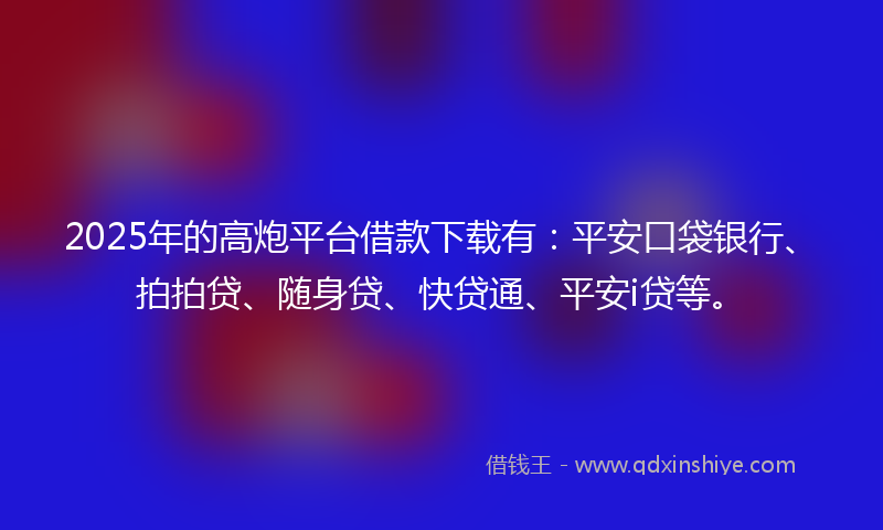 2025年的高炮平台借款下载有：平安口袋银行、拍拍贷、随身贷、快贷通、平安i贷等。