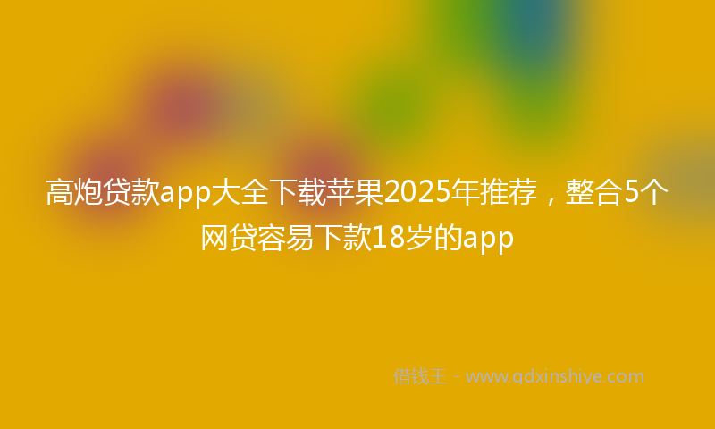 高炮贷款app大全下载苹果2025年推荐，整合5个网贷容易下款18岁的app