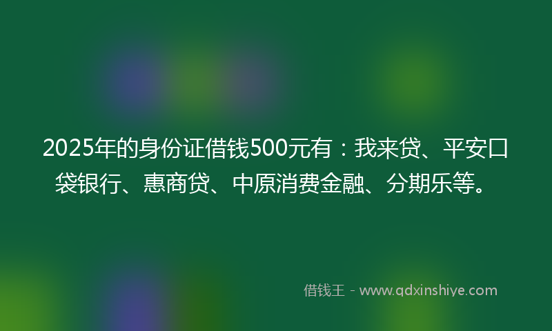 2025年的身份证借钱500元有：我来贷、平安口袋银行、惠商贷、中原消费金融、分期乐等。