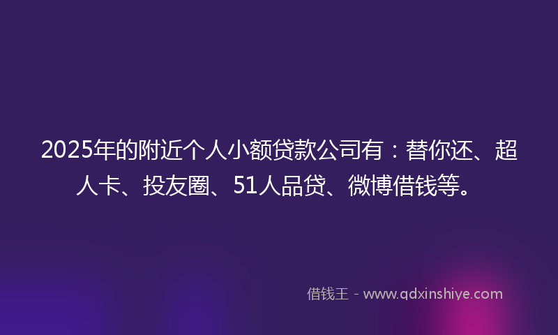 2025年的附近个人小额贷款公司有：替你还、超人卡、投友圈、51人品贷、微博借钱等。