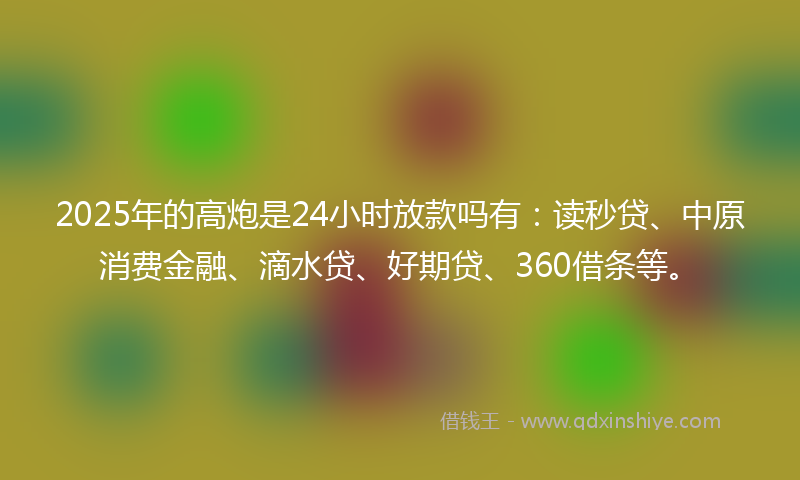 2025年的高炮是24小时放款吗有：读秒贷、中原消费金融、滴水贷、好期贷、360借条等。