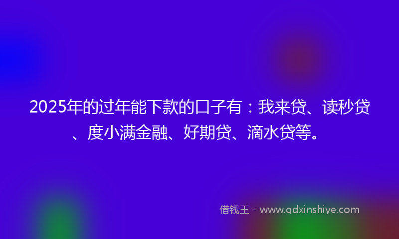 2025年的过年能下款的口子有：我来贷、读秒贷、度小满金融、好期贷、滴水贷等。