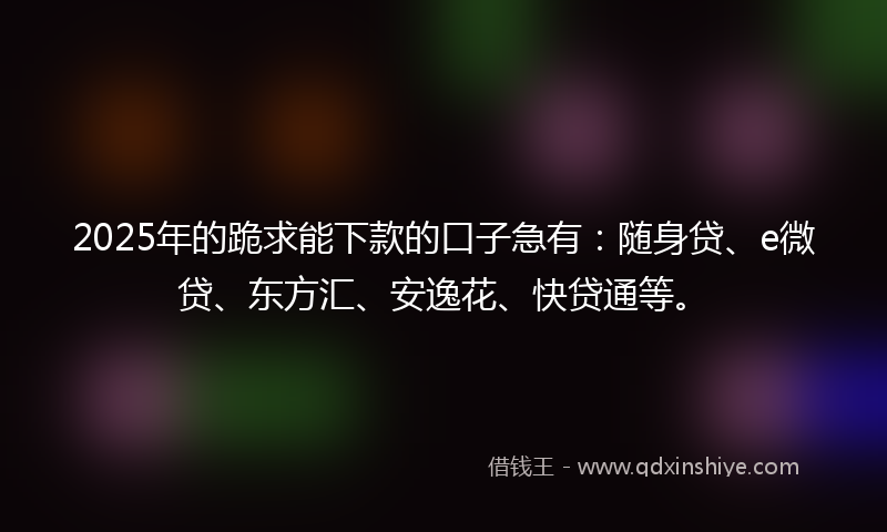 2025年的跪求能下款的口子急有：随身贷、e微贷、东方汇、安逸花、快贷通等。