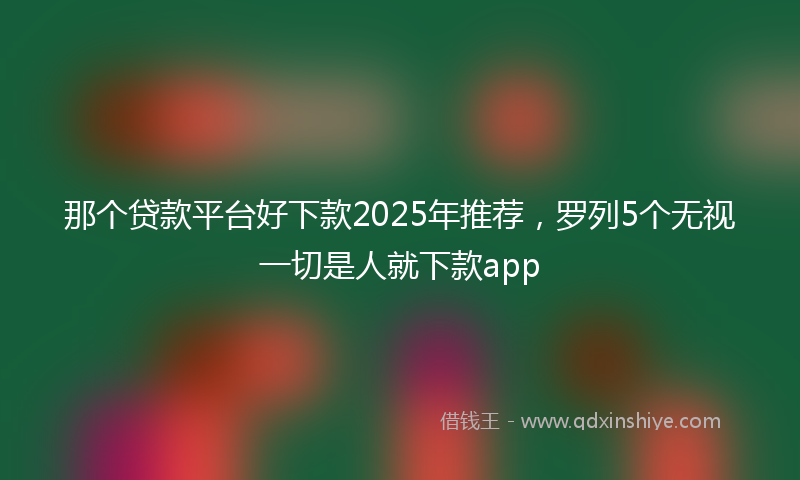 那个贷款平台好下款2025年推荐，罗列5个无视一切是人就下款app