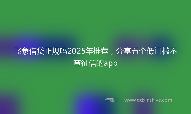 飞象借贷正规吗2025年推荐，分享五个低门槛不查征信的app