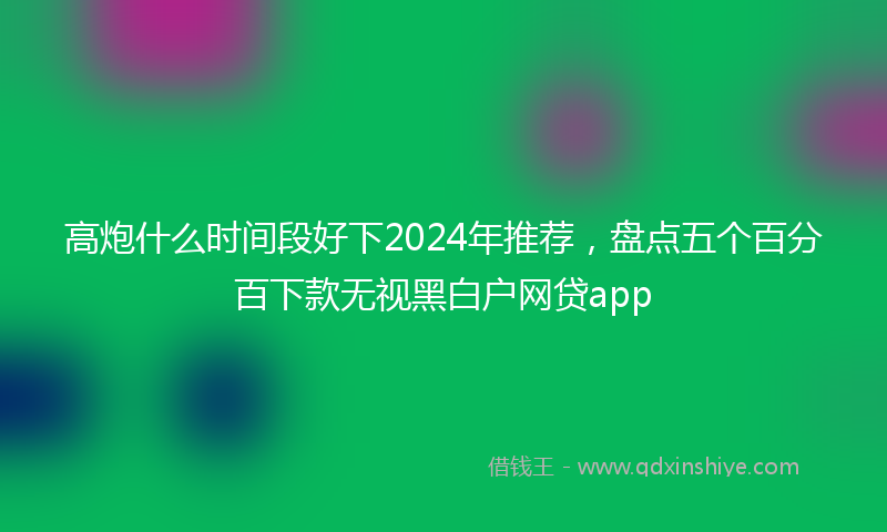 高炮什么时间段好下2024年推荐，盘点五个百分百下款无视黑白户网贷app