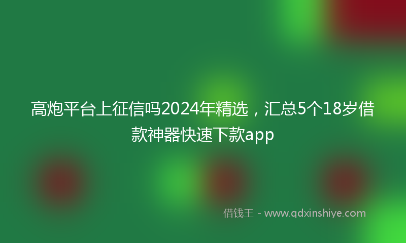 高炮平台上征信吗2024年精选，汇总5个18岁借款神器快速下款app