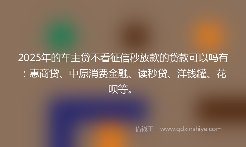 2025年的车主贷不看征信秒放款的贷款可以吗有：惠商贷、中原消费金融、读秒贷、洋钱罐、花呗等。