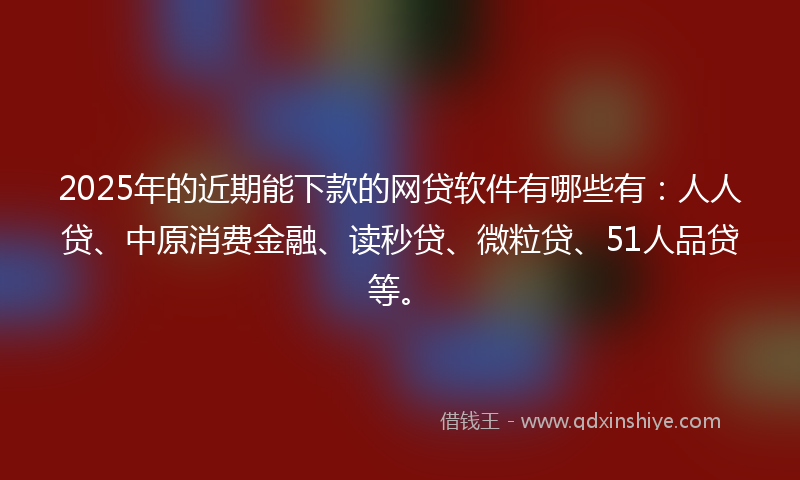 2025年的近期能下款的网贷软件有哪些有：人人贷、中原消费金融、读秒贷、微粒贷、51人品贷等。