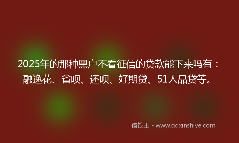 2025年的那种黑户不看征信的贷款能下来吗有：融逸花、省呗、还呗、好期贷、51人品贷等。