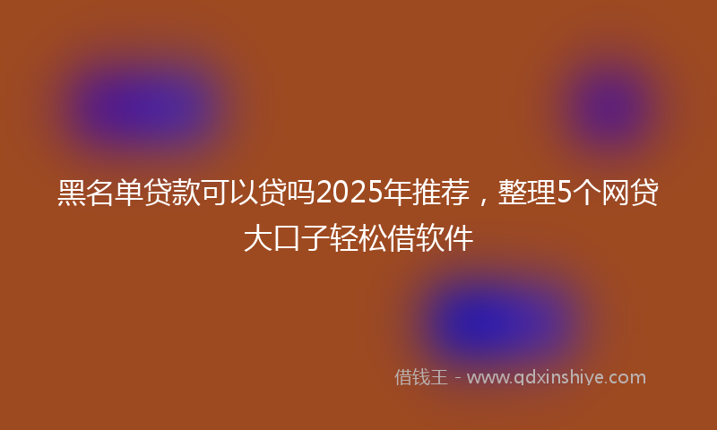 黑名单贷款可以贷吗2025年推荐，整理5个网贷大口子轻松借软件
