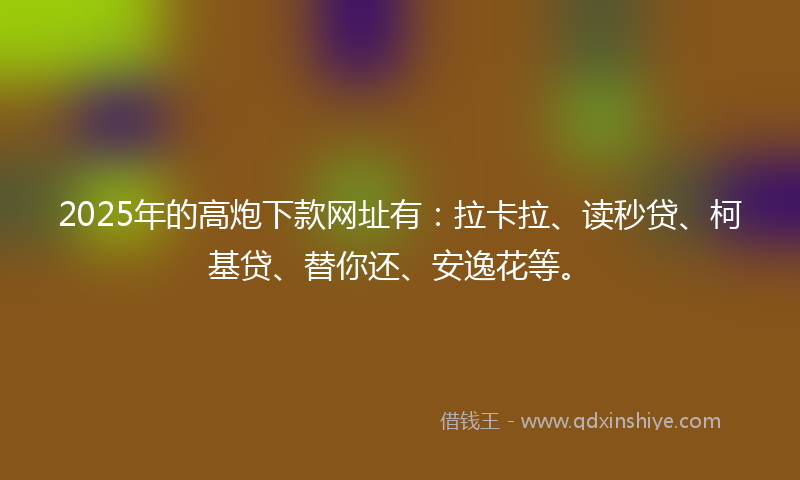 2025年的高炮下款网址有：拉卡拉、读秒贷、柯基贷、替你还、安逸花等。