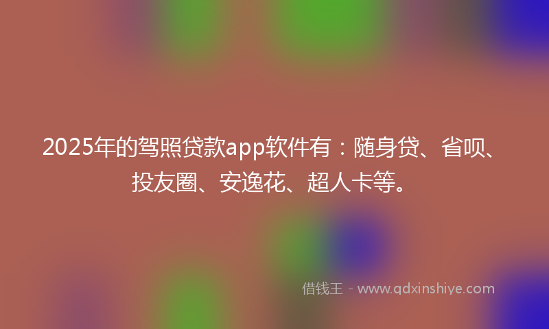 2025年的驾照贷款app软件有：随身贷、省呗、投友圈、安逸花、超人卡等。