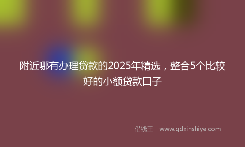 附近哪有办理贷款的2025年精选，整合5个比较好的小额贷款口子
