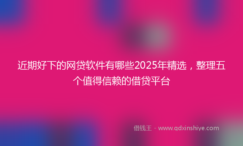 近期好下的网贷软件有哪些2025年精选，整理五个值得信赖的借贷平台