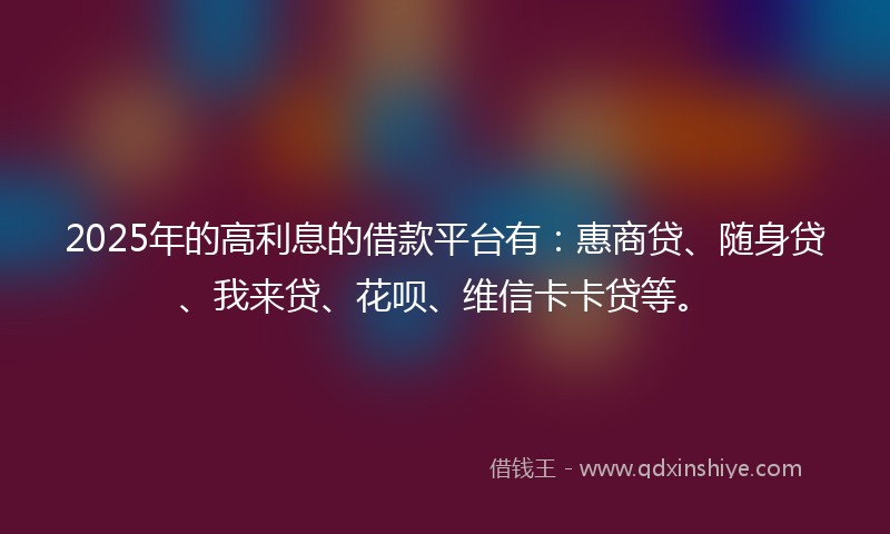 2025年的高利息的借款平台有：惠商贷、随身贷、我来贷、花呗、维信卡卡贷等。