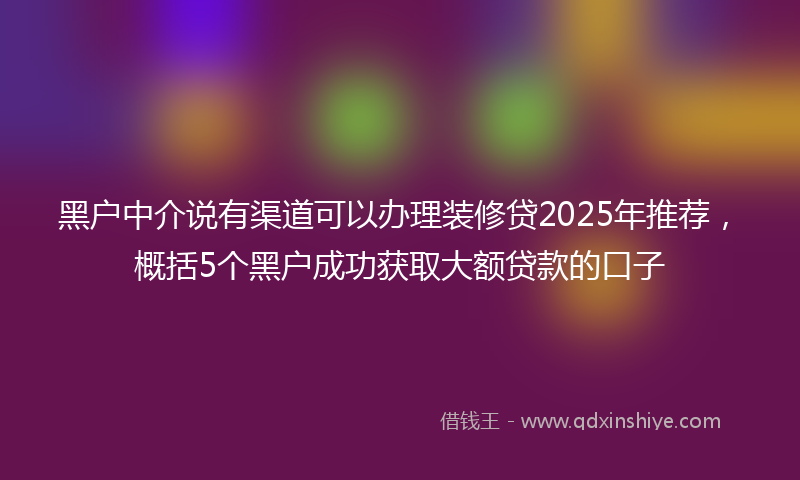 黑户中介说有渠道可以办理装修贷2025年推荐，概括5个黑户成功获取大额贷款的口子