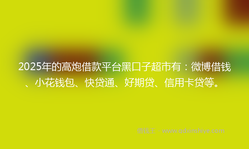 2025年的高炮借款平台黑口子超市有：微博借钱、小花钱包、快贷通、好期贷、信用卡贷等。