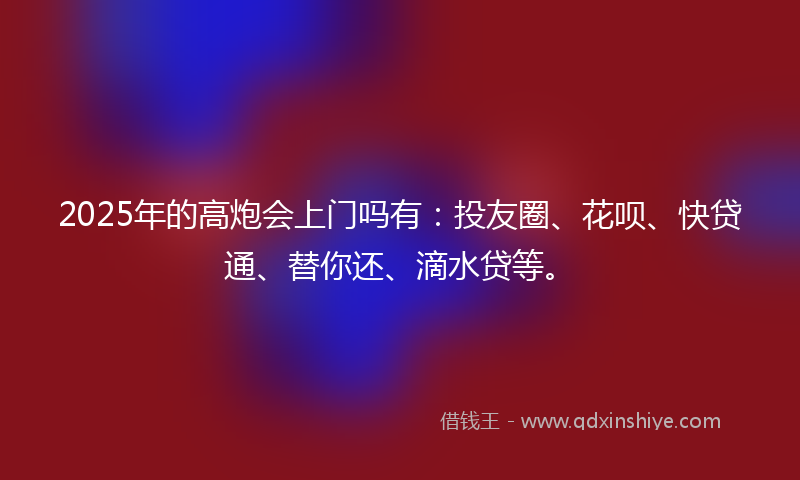 2025年的高炮会上门吗有：投友圈、花呗、快贷通、替你还、滴水贷等。