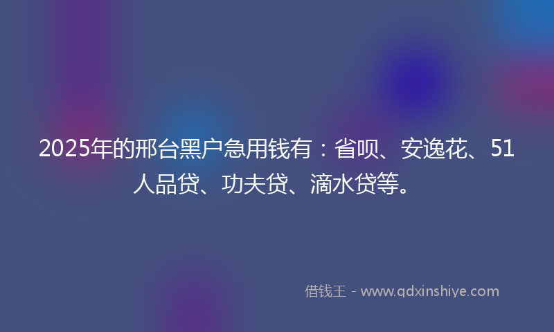 2025年的邢台黑户急用钱有：省呗、安逸花、51人品贷、功夫贷、滴水贷等。