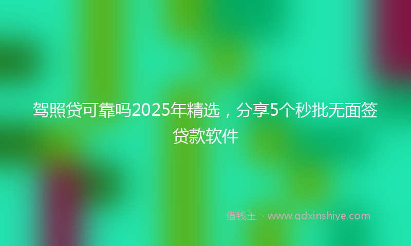 驾照贷可靠吗2025年精选，分享5个秒批无面签贷款软件