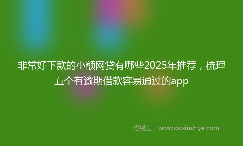 非常好下款的小额网贷有哪些2025年推荐，梳理五个有逾期借款容易通过的app