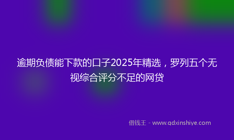 逾期负债能下款的口子2025年精选，罗列五个无视综合评分不足的网贷