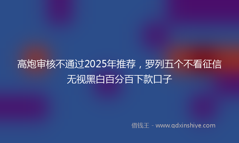 高炮审核不通过2025年推荐，罗列五个不看征信无视黑白百分百下款口子