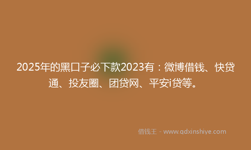 2025年的黑口子必下款2023有：微博借钱、快贷通、投友圈、团贷网、平安i贷等。