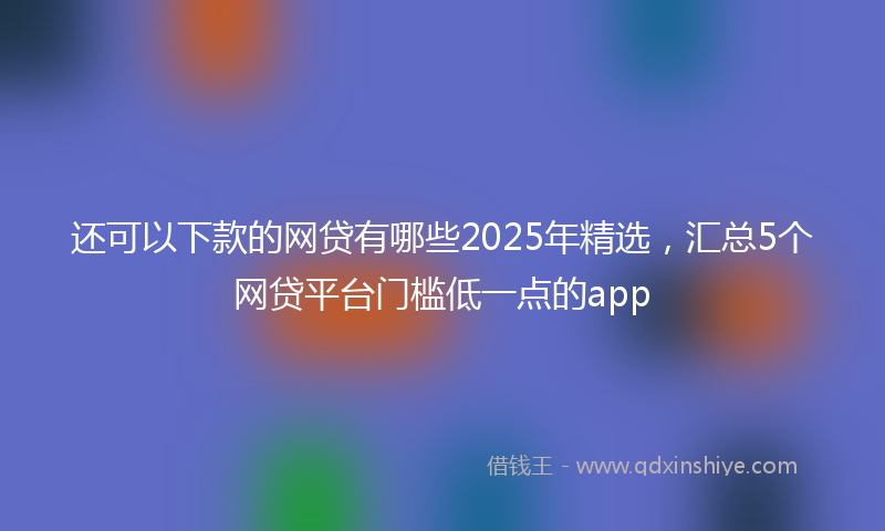 还可以下款的网贷有哪些2025年精选，汇总5个网贷平台门槛低一点的app