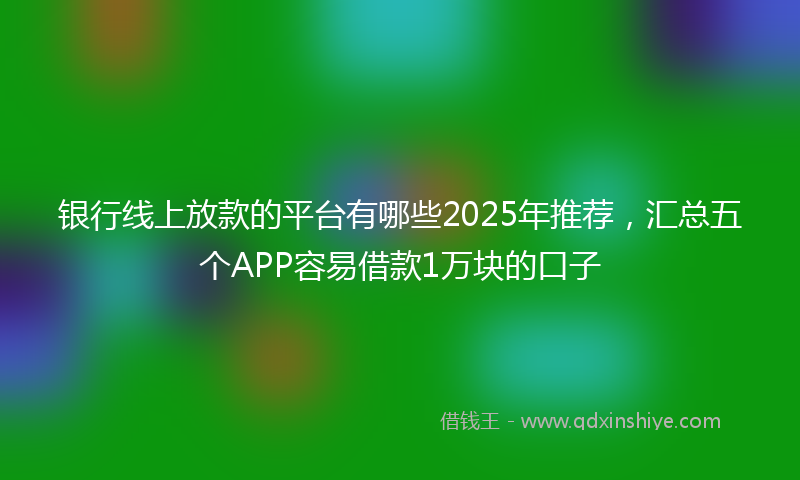 银行线上放款的平台有哪些2025年推荐，汇总五个APP容易借款1万块的口子