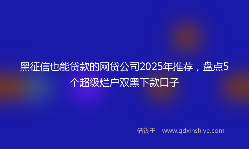 黑征信也能贷款的网贷公司2025年推荐，盘点5个超级烂户双黑下款口子