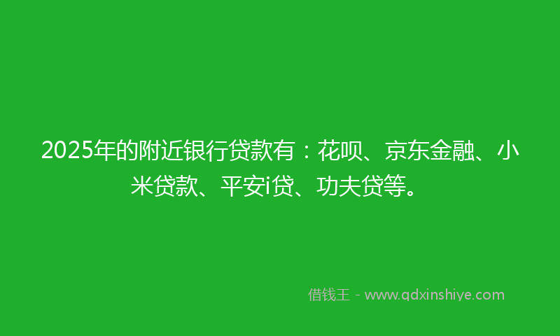 2025年的附近银行贷款有：花呗、京东金融、小米贷款、平安i贷、功夫贷等。