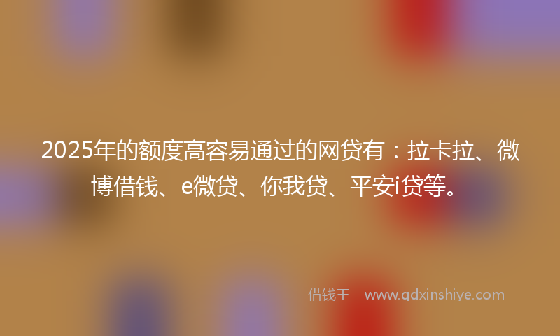 2025年的额度高容易通过的网贷有：拉卡拉、微博借钱、e微贷、你我贷、平安i贷等。