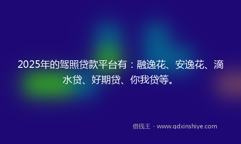 2025年的驾照贷款平台有：融逸花、安逸花、滴水贷、好期贷、你我贷等。