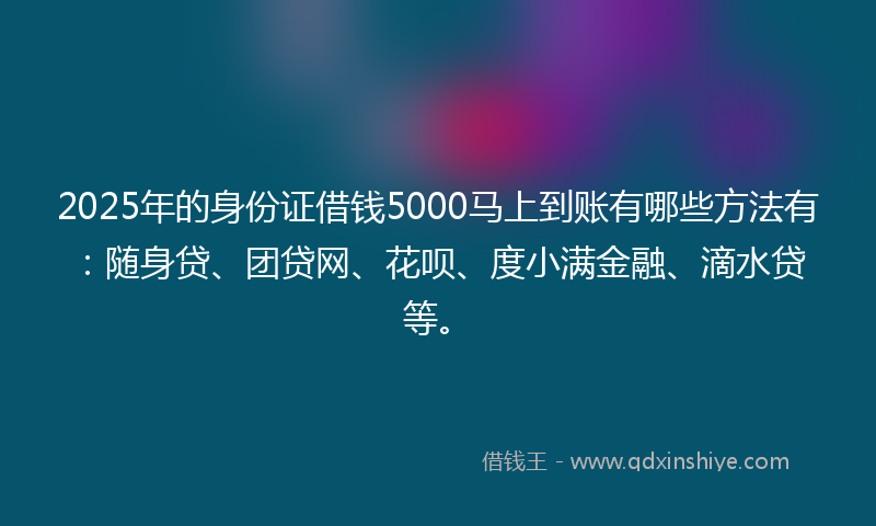 2025年的身份证借钱5000马上到账有哪些方法有：随身贷、团贷网、花呗、度小满金融、滴水贷等。
